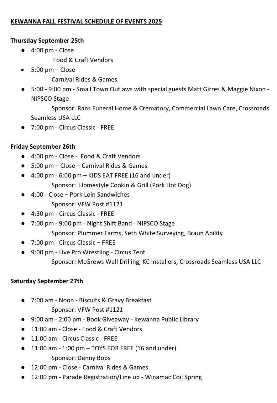 KEWANNA FALL FESTIVAL SCHEDULE OF EVENTS 2025 Thursday September 25th 4:00 pm – Close Food & Craft Vendors 5:00 pm – Close Carnival Rides & Games 5:00 – 9:00 pm – Small Town Outlaws with special guests Matt Girres & Maggie Nixon – NIPSCO Stage Sponsor: Rans Funeral Home & Crematory, Commercial Lawn Care, Crossroads Seamless USA LLC 7:00 pm – Circus Classic – FREE Friday September 26th 4:00 pm – Close – Food & Craft Vendors 5:00 pm – Close – Carnival Rides & Games 4:00 pm – 6:00 pm – KIDS EAT FREE (16 and under) Sponsor: Homestyle Cookin & Grill (Pork Hot Dog) 4:00 – Close – Pork Loin Sandwiches Sponsor: VFW Post #1121 4:30 pm – Circus Classic – FREE 7:00 pm – 9:00 pm – Night Shift Band – NIPSCO Stage Sponsor: Plummer Farms, Seth White Surveying, Braun Ability 7:00 pm – Circus Classic – FREE 9:00 pm – Live Pro Wrestling – Circus Tent Sponsor: McGrews Well Drilling, KC Installers, Crossroads Seamless USA LLC Saturday September 27th 7:00 am – Noon – Biscuits & Gravy Breakfast Sponsor: VFW Post #1121 9:00 am – 2:00 pm – Book Giveaway – Kewanna Public Library 11:00 am – Close – Food & Craft Vendors 11:00 am – Circus Classic – FREE 11:00 am – 1:00 pm – TOYS FOR FREE (16 and under) Sponsor: Denny Bobs 12:00 pm – Close – Carnival Rides & Games 12:00 pm – Parade Registration/Line up – Winamac Coil Spring