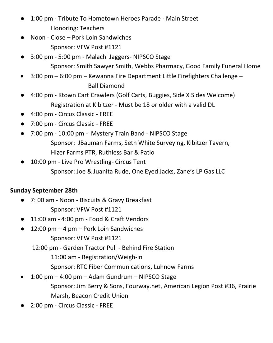 Saturday September 27th (continued) 1:00 pm – Tribute To Hometown Heroes Parade – Main Street Honoring: Teachers Noon – Close – Pork Loin Sandwiches Sponsor: VFW Post #1121 3:00 pm – 5:00 pm – Malachi Jaggers – NIPSCO Stage Sponsor: Smith Sawyer Smith, Webbs Pharmacy, Good Family Funeral Home 3:00 pm – 6:00 pm – Kewanna Fire Department Little Firefighters Challenge – Ball Diamond 4:00 pm – Ktown Cart Crawlers (Golf Carts, Buggies, Side X Sides Welcome) Registration at Kibitzer – Must be 18 or older with a valid DL 4:00 pm – Circus Classic – FREE 7:00 pm – Circus Classic – FREE 7:00 pm – 10:00 pm – Mystery Train Band – NIPSCO Stage Sponsor: JBauman Farms, Seth White Surveying, Kibitzer Tavern, Hizer Farms PTR, Ruthless Bar & Patio 10:00 pm – Live Pro Wrestling – Circus Tent Sponsor: Joe & Juanita Rude, One Eyed Jacks, Zane’s LP Gas LLC Sunday September 28th 7:00 am – Noon – Biscuits & Gravy Breakfast Sponsor: VFW Post #1121 11:00 am – 4:00 pm – Food & Craft Vendors 12:00 pm – 4:00 pm – Pork Loin Sandwiches Sponsor: VFW Post #1121 12:00 pm – Garden Tractor Pull – Behind Fire Station 11:00 am – Registration/Weigh-in Sponsor: RTC Fiber Communications, Luhnow Farms 1:00 pm – 4:00 pm – Adam Gundrum – NIPSCO Stage Sponsor: Jim Berry & Sons, Fourway.net, American Legion Post #36, Prairie Marsh, Beacon Credit Union 2:00 pm – Circus Classic – FREE